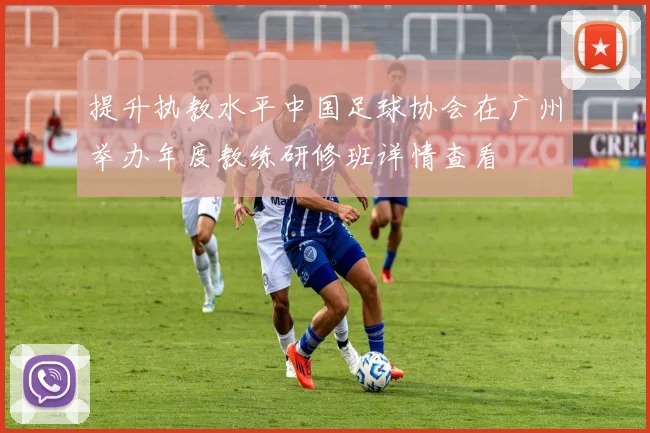 提升执教水平中国足球协会在广州举办年度教练研修班详情查看