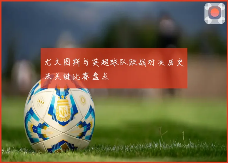 尤文图斯与英超球队欧战对决历史及关键比赛盘点