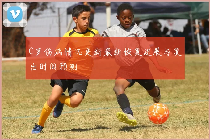C罗伤病情况更新最新恢复进展与复出时间预测